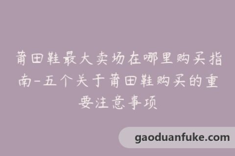 莆田鞋最大卖场在哪里购买指南-五个关于莆田鞋购买的重要注意事项