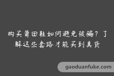 购买莆田鞋如何避免被骗？了解这些套路才能买到真货