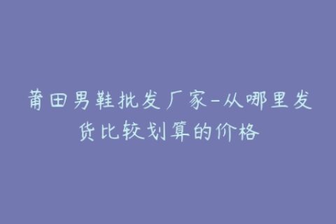 莆田男鞋批发厂家-从哪里发货比较划算的价格