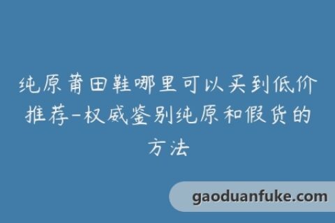 纯原莆田鞋哪里可以买到低价推荐-权威鉴别纯原和假货的方法