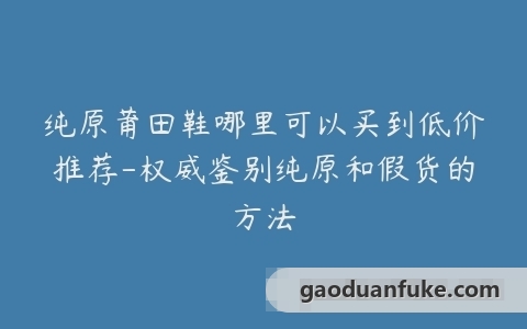纯原莆田鞋哪里可以买到低价推荐-权威鉴别纯原和假货的方法