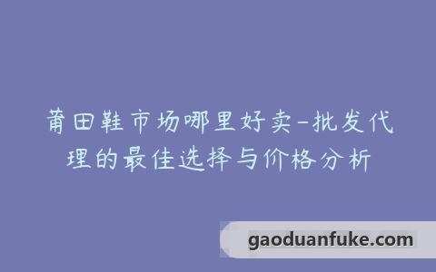 莆田鞋市场哪里好卖-批发代理的最佳选择与价格分析