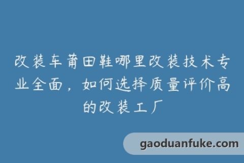 改装车莆田鞋哪里改装技术专业全面，如何选择质量评价高的改装工厂
