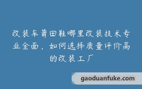 改装车莆田鞋哪里改装技术专业全面，如何选择质量评价高的改装工厂