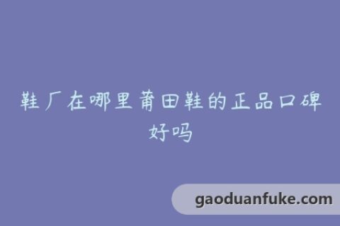 鞋厂在哪里莆田鞋的正品口碑好吗
