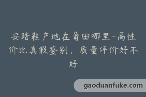 安踏鞋产地在莆田哪里-高性价比真假鉴别，质量评价好不好