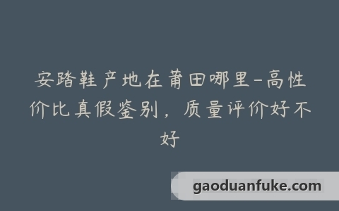 安踏鞋产地在莆田哪里-高性价比真假鉴别，质量评价好不好