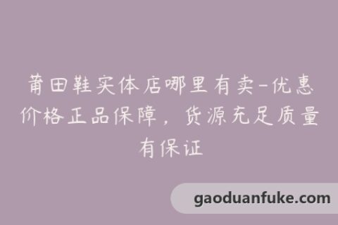 莆田鞋实体店哪里有卖-优惠价格正品保障，货源充足质量有保证