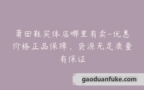 莆田鞋实体店哪里有卖-优惠价格正品保障，货源充足质量有保证