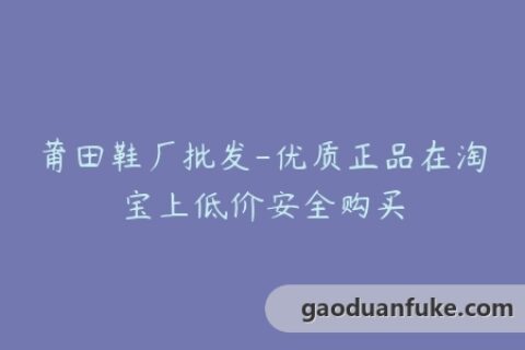 莆田鞋厂批发-优质正品在淘宝上低价安全购买