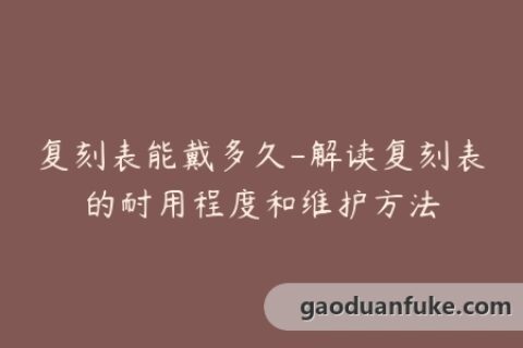 复刻表能戴多久-解读复刻表的耐用程度和维护方法