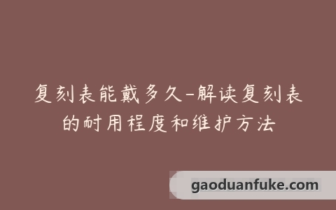 复刻表能戴多久-解读复刻表的耐用程度和维护方法