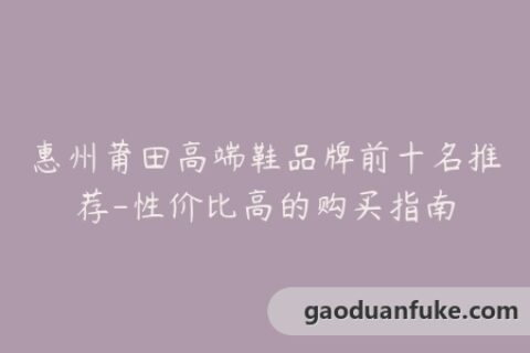 惠州莆田高端鞋品牌前十名推荐-性价比高的购买指南