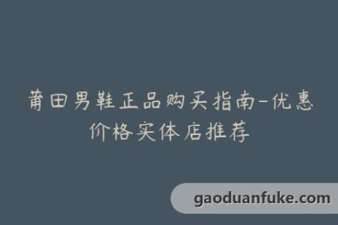 莆田男鞋正品购买指南-优惠价格实体店推荐