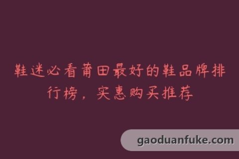 鞋迷必看莆田最好的鞋品牌排行榜，实惠购买推荐