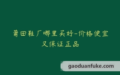 莆田鞋厂哪里买好-价格便宜又保证正品