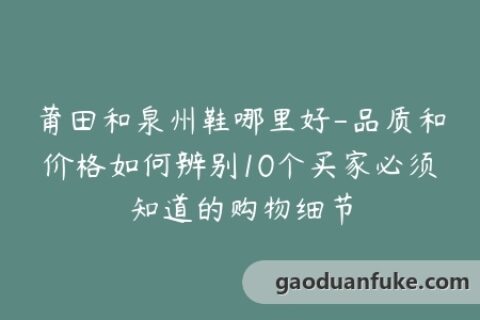 莆田和泉州鞋哪里好-品质和价格如何辨别10个买家必须知道的购物细节