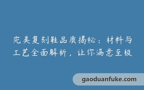 完美复刻鞋品质揭秘：材料与工艺全面解析，让你满意至极