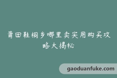 莆田鞋桐乡哪里卖实用购买攻略大揭秘