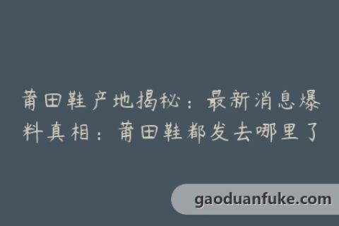 莆田鞋产地揭秘：最新消息爆料真相：莆田鞋都发去哪里了