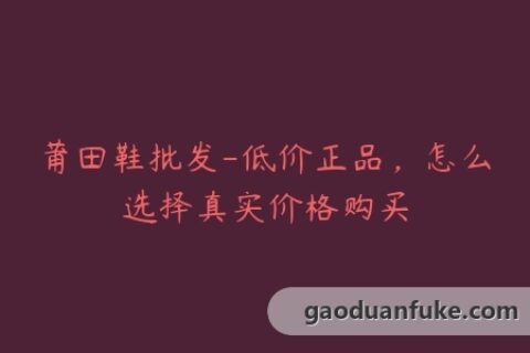 莆田鞋批发-低价正品，怎么选择真实价格购买