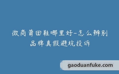 微商莆田鞋哪里好-怎么辨别品牌真假避坑投诉