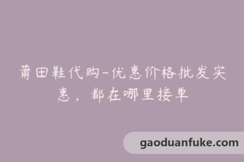 莆田鞋代购-优惠价格批发实惠，都在哪里接单