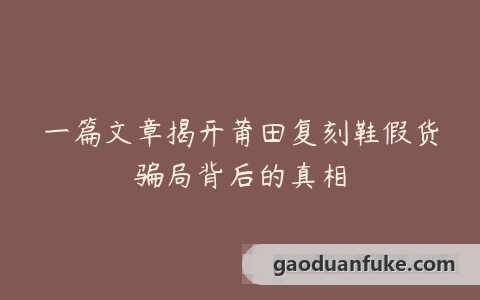 一篇文章揭开莆田复刻鞋假货骗局背后的真相