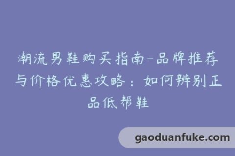 潮流男鞋购买指南-品牌推荐与价格优惠攻略：如何辨别正品低帮鞋