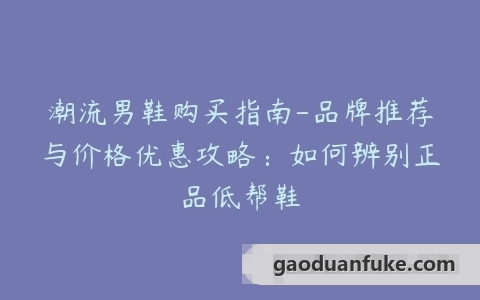 潮流男鞋购买指南-品牌推荐与价格优惠攻略：如何辨别正品低帮鞋