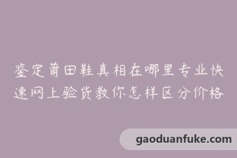 鉴定莆田鞋真相在哪里专业快速网上验货教你怎样区分价格