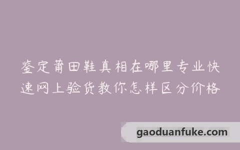 鉴定莆田鞋真相在哪里专业快速网上验货教你怎样区分价格