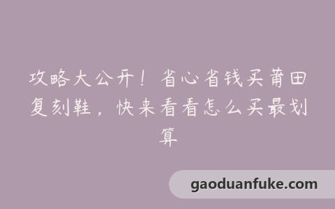 攻略大公开！省心省钱买莆田复刻鞋，快来看看怎么买最划算