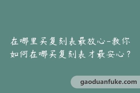 在哪里买复刻表最放心-教你如何在哪买复刻表才最安心？