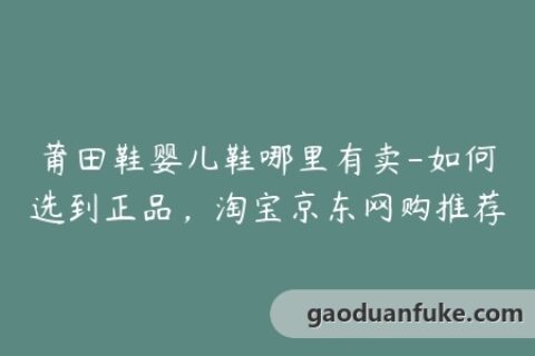莆田鞋婴儿鞋哪里有卖-如何选到正品，淘宝京东网购推荐
