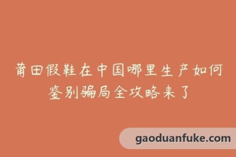 莆田假鞋在中国哪里生产如何鉴别骗局全攻略来了