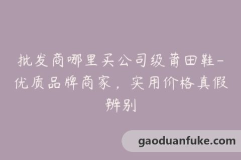 批发商哪里买公司级莆田鞋-优质品牌商家，实用价格真假辨别