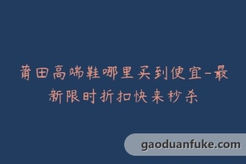 莆田高端鞋哪里买到便宜-最新限时折扣快来秒杀