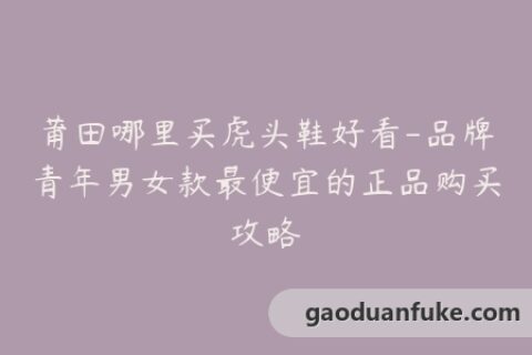 莆田哪里买虎头鞋好看-品牌青年男女款最便宜的正品购买攻略