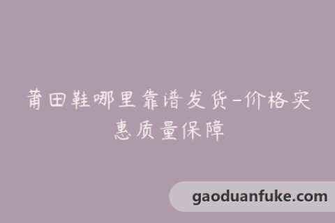 莆田鞋哪里靠谱发货-价格实惠质量保障