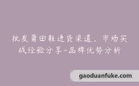 批发莆田鞋进货渠道，市场实战经验分享-品牌优势分析