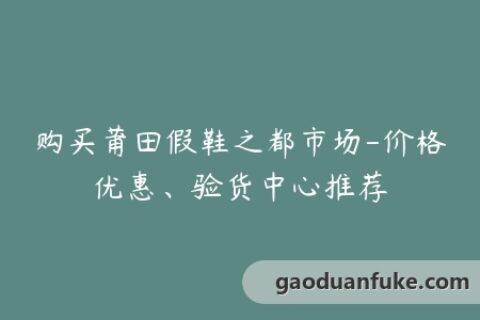 购买莆田假鞋之都市场-价格优惠、验货中心推荐