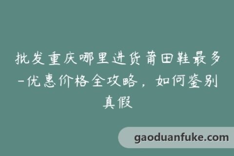 批发重庆哪里进货莆田鞋最多-优惠价格全攻略，如何鉴别真假
