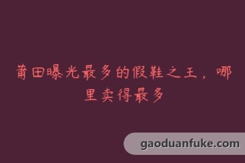 莆田曝光最多的假鞋之王，哪里卖得最多