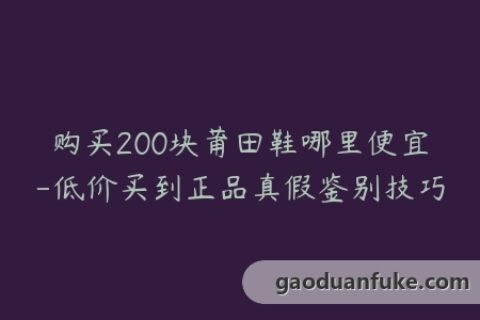 购买200块莆田鞋哪里便宜-低价买到正品真假鉴别技巧