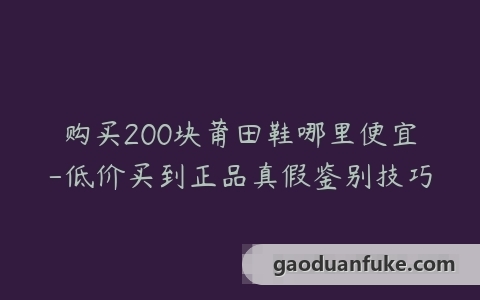 购买200块莆田鞋哪里便宜-低价买到正品真假鉴别技巧