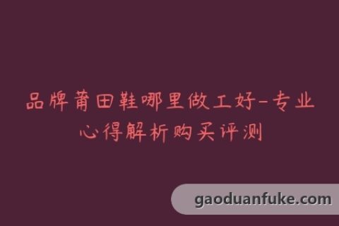 品牌莆田鞋哪里做工好-专业心得解析购买评测