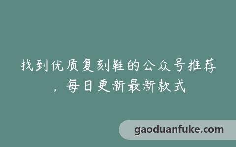 找到优质复刻鞋的公众号推荐，每日更新最新款式