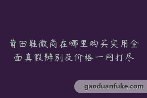 莆田鞋微商在哪里购买实用全面真假辨别及价格一网打尽