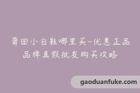 莆田小白鞋哪里买-优惠正品品牌真假批发购买攻略